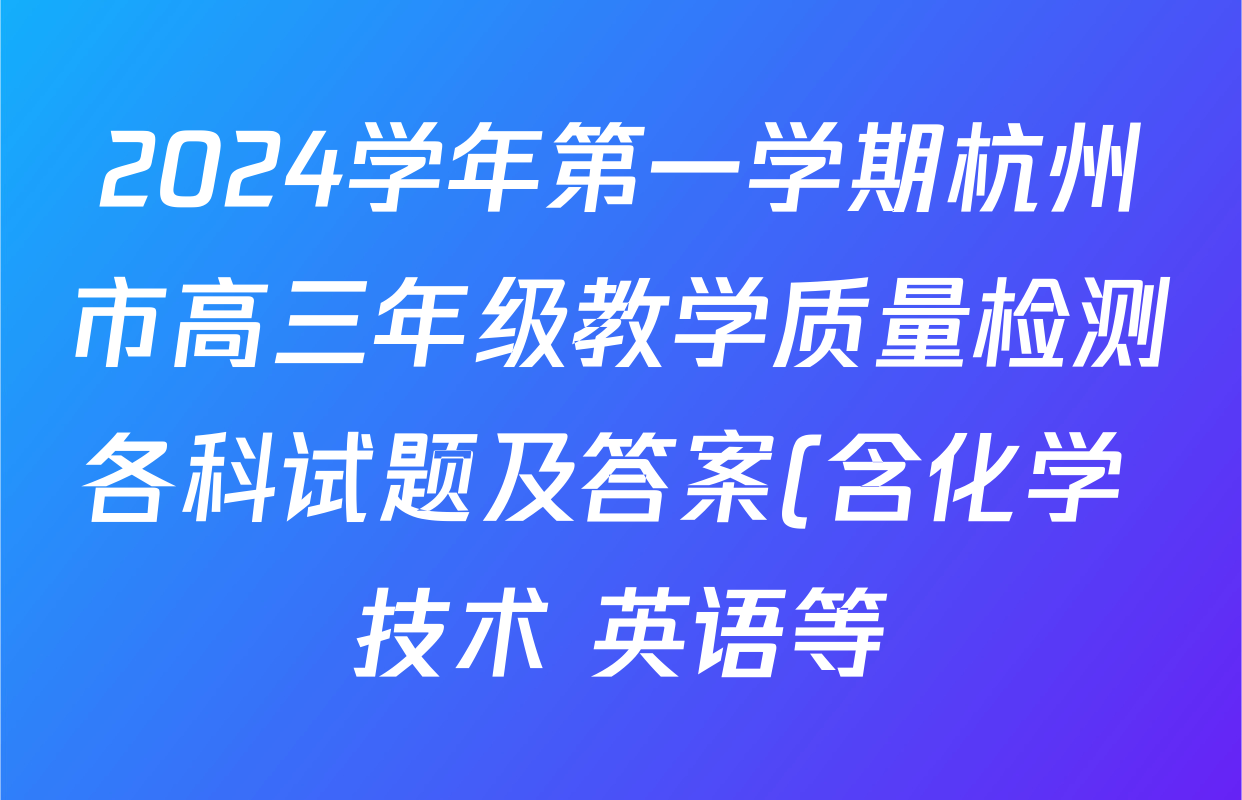 2024学年第一学期杭州市高三年级教学质量检测各科试题及答案(含化学 技术 英语等) 2024学年第一学期杭州市高三年级教学质量检测各科试题及答案(含化学 技术 英语等)
